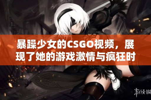 暴躁少女的CSGO视频，展现了她的游戏激情与疯狂时刻