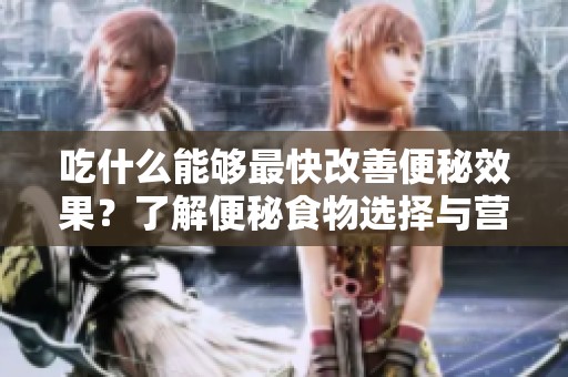 吃什么能够最快改善便秘效果？了解便秘食物选择与营养搭配！