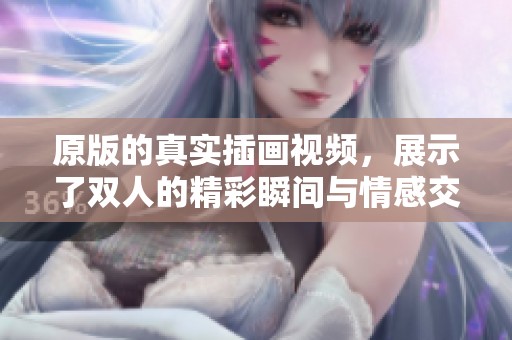 原版的真实插画视频，展示了双人的精彩瞬间与情感交流。