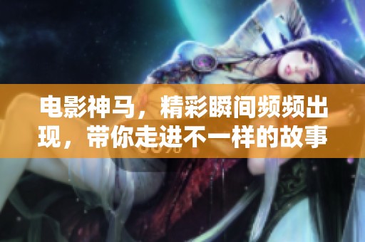 电影神马，精彩瞬间频频出现，带你走进不一样的故事世界