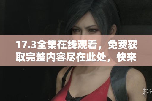 17.3全集在线观看，免费获取完整内容尽在此处，快来观看吧！