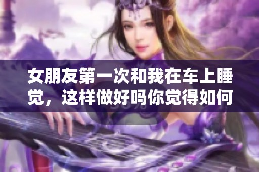 女朋友第一次和我在车上睡觉，这样做好吗你觉得如何呢
