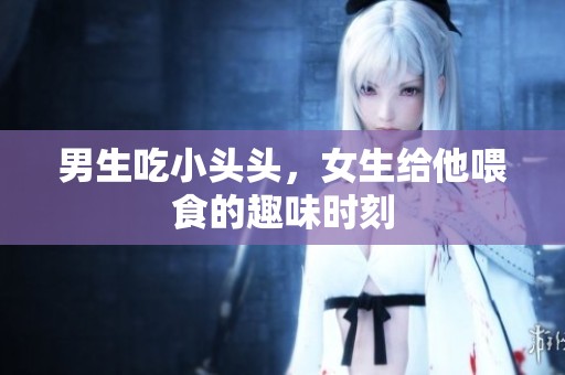 男生吃小头头，女生给他喂食的趣味时刻