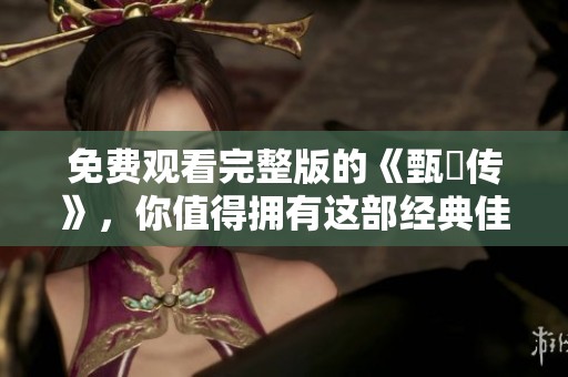 免费观看完整版的《甄嬛传》，你值得拥有这部经典佳作