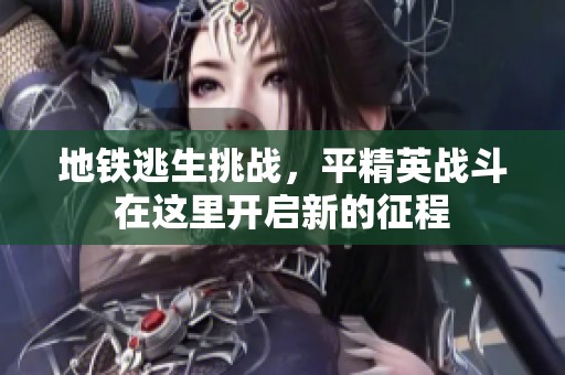 地铁逃生挑战，平精英战斗在这里开启新的征程