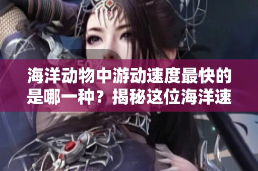 海洋动物中游动速度最快的是哪一种？揭秘这位海洋速度之王的神秘面纱