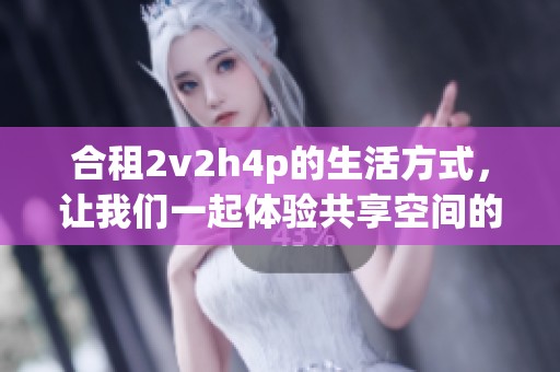 合租2v2h4p的生活方式，让我们一起体验共享空间的新乐趣