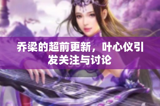 乔梁的超前更新，叶心仪引发关注与讨论