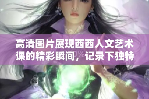 高清图片展现西西人文艺术课的精彩瞬间，记录下独特的学习体验