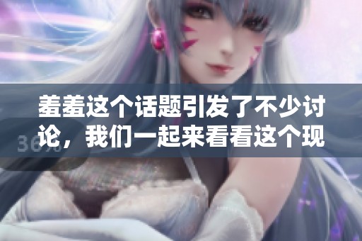 羞羞这个话题引发了不少讨论，我们一起来看看这个现象。