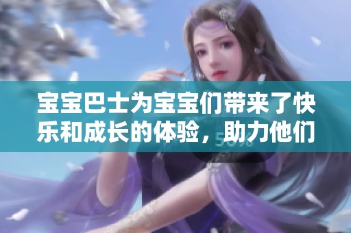 宝宝巴士为宝宝们带来了快乐和成长的体验，助力他们启航美好的未来