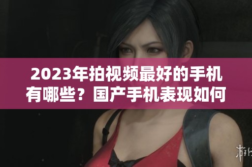 2023年拍视频最好的手机有哪些？国产手机表现如何值得关注。