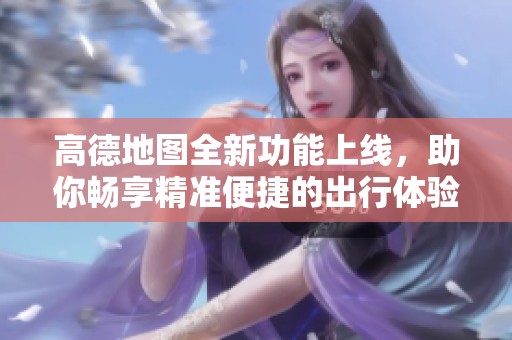 高德地图全新功能上线，助你畅享精准便捷的出行体验