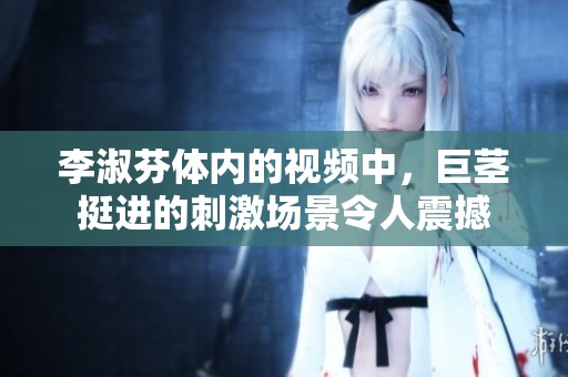 李淑芬体内的视频中，巨茎挺进的刺激场景令人震撼