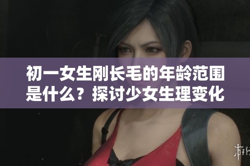 初一女生刚长毛的年龄范围是什么？探讨少女生理变化的特别时期