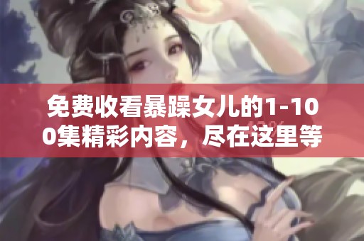 免费收看暴躁女儿的1-100集精彩内容，尽在这里等你来欣赏！