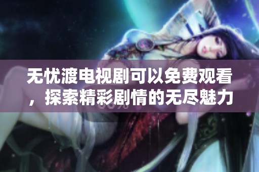 无忧渡电视剧可以免费观看，探索精彩剧情的无尽魅力与乐趣