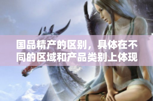 国品精产的区别，具体在不同的区域和产品类别上体现