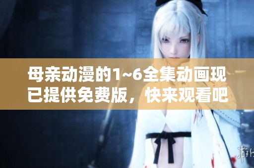母亲动漫的1~6全集动画现已提供免费版，快来观看吧！