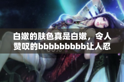 白嫩的肤色真是白嫩，令人赞叹的bbbbbbbbb让人忍不住想要分享