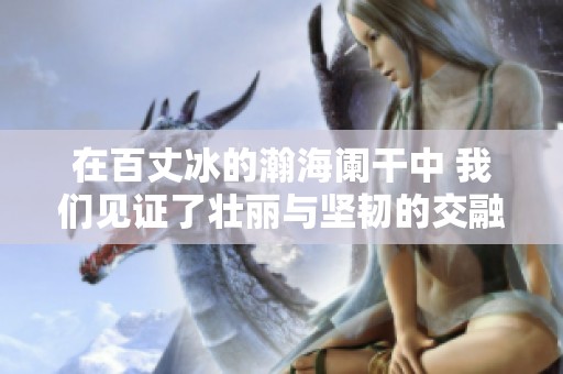 在百丈冰的瀚海阑干中 我们见证了壮丽与坚韧的交融