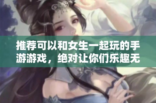 推荐可以和女生一起玩的手游游戏，绝对让你们乐趣无穷的选择！