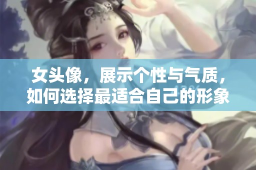 女头像，展示个性与气质，如何选择最适合自己的形象呢