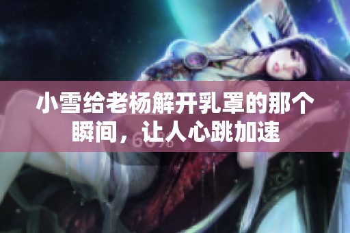 小雪给老杨解开乳罩的那个瞬间，让人心跳加速