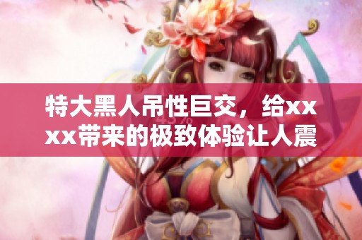 特大黑人吊性巨交，给xxxx带来的极致体验让人震撼