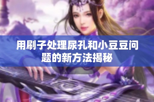 用刷子处理尿孔和小豆豆问题的新方法揭秘
