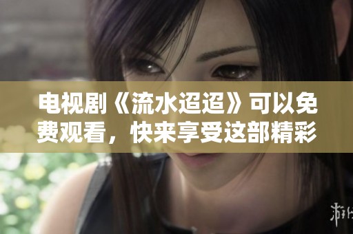 电视剧《流水迢迢》可以免费观看，快来享受这部精彩好剧吧