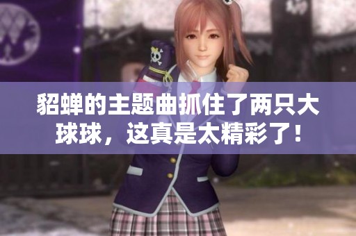 貂蝉的主题曲抓住了两只大球球，这真是太精彩了！