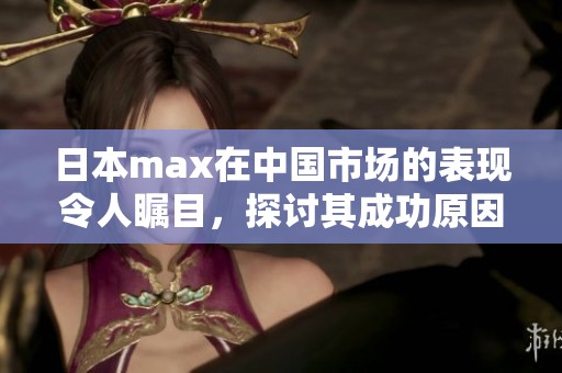 日本max在中国市场的表现令人瞩目，探讨其成功原因与挑战