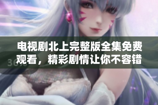 电视剧北上完整版全集免费观看，精彩剧情让你不容错过，快来观看吧！