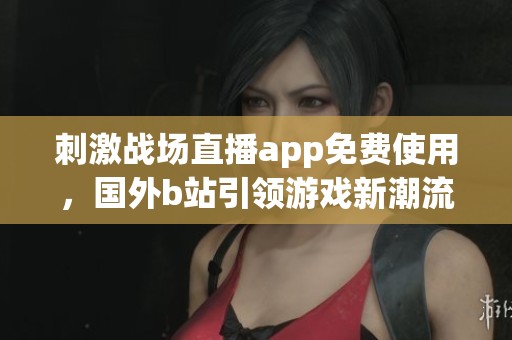 刺激战场直播app免费使用，国外b站引领游戏新潮流
