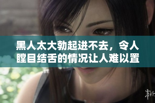 黑人太大勃起进不去，令人瞠目结舌的情况让人难以置信