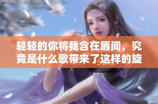 轻轻的你将我含在唇间，究竟是什么歌带来了这样的旋律呢