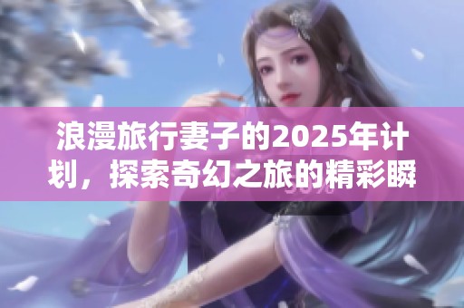 浪漫旅行妻子的2025年计划，探索奇幻之旅的精彩瞬间