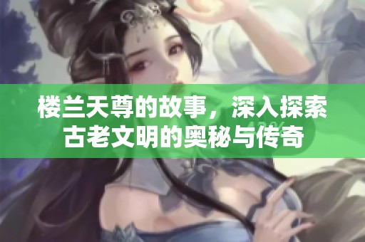楼兰天尊的故事，深入探索古老文明的奥秘与传奇
