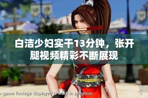 白洁少妇实干13分钟，张开腿视频精彩不断展现