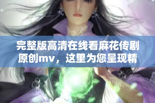 完整版高清在线看麻花传剧原创mv，这里为您呈现精彩内容！