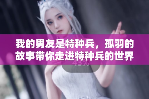 我的男友是特种兵，孤羽的故事带你走进特种兵的世界