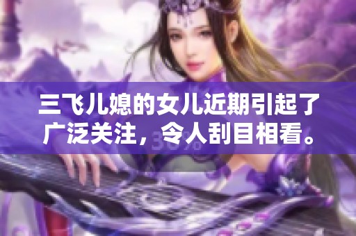 三飞儿媳的女儿近期引起了广泛关注，令人刮目相看。