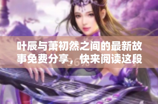 叶辰与萧初然之间的最新故事免费分享，快来阅读这段精彩的情节吧