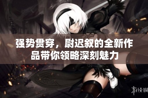 强势贯穿，尉迟叙的全新作品带你领略深刻魅力