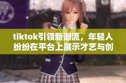 tiktok引领新潮流，年轻人纷纷在平台上展示才艺与创意