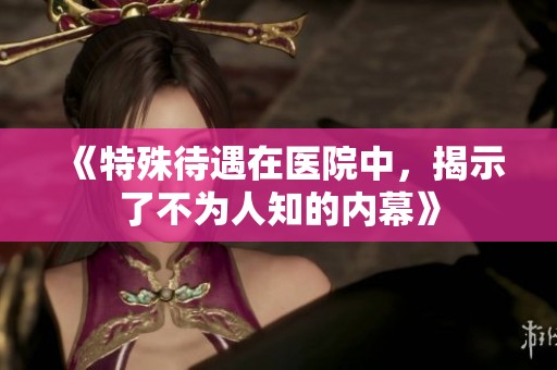 《特殊待遇在医院中，揭示了不为人知的内幕》