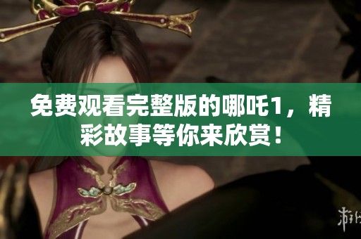 免费观看完整版的哪吒1，精彩故事等你来欣赏！