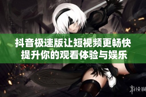 抖音极速版让短视频更畅快 提升你的观看体验与娱乐享受