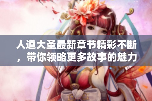 人道大圣最新章节精彩不断，带你领略更多故事的魅力与深度